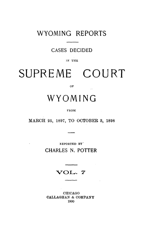 handle is hein.statereports/wyrpts0007 and id is 1 raw text is: 





WYOMING REPORTS


    CASES DECIDED

        IN THE


SUPREME


COURT


OF


     WYOMING

          FROM

MARCH 25, 1897, TO OCTOBER 3, 1898


    REPORTED BY'
CHARLES N. POTTER



   'VOL.  7



     CHICAGO
CALLAGHAN & COMPANY
      1900


