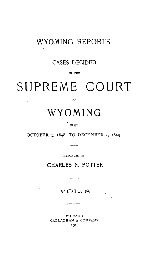 handle is hein.statereports/wyrpts0008 and id is 1 raw text is: 








     WYOMING   REPORTS




         CASES DECIDED

             IN THE



SUPREME COURT

              OF


        WYOMING

             FROM

  OCTOBER 3, 1898, TO DECEMBER 4, 1899.


    REPORTED BY

CHARLES N. POTTER





   VOL.   8





     CHICAGO
 CALLAGHAN & COMPANY
      1901


