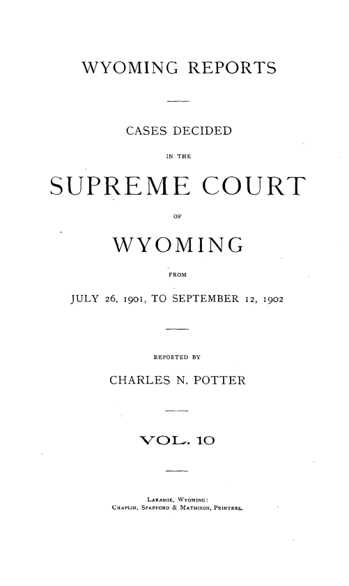handle is hein.statereports/wyrpts0010 and id is 1 raw text is: 




    WYOMING REPORTS




         CASES DECIDED

              IN THE


SU   PREME COURT


     WYOMING

            FROM

JULY 26, 19o, TO SEPTEMBER 12, 1902




          REPORTED BY


CHARLES N. POTTER




    VOL.   10


    LARAMIE, WYOMING:
CHAPLIN, SPAFFORD & MATHISON, PRINTERS.


