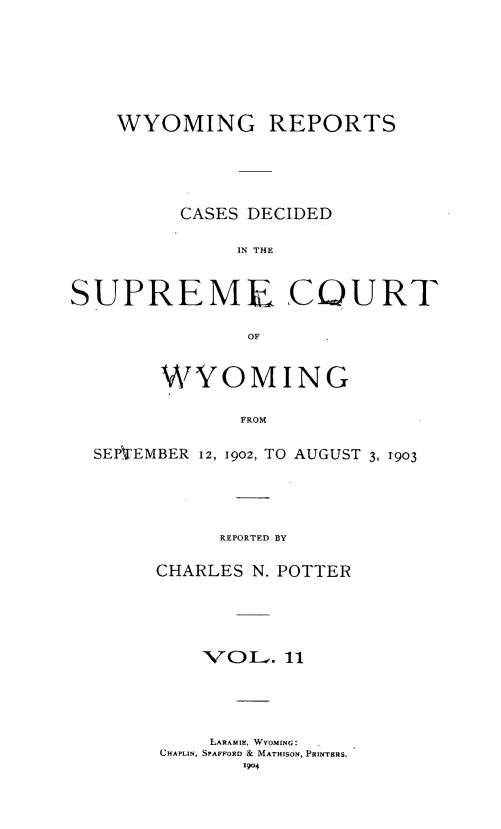 handle is hein.statereports/wyrpts0011 and id is 1 raw text is: 





WYOMING REPORTS




      CASES DECIDED

          IN THE


SUPREME


COURT


OF


      WVOMING

             FROM

SEPVEMBER 12, 1902, TO AUGUST 3, 1903




           REPORTED BY


CHARLES N. POTTER




    VOL.   11




    LARAMIE, WYOMING:
CHAPLIN, SPAFFORD & MATHISON, PRINTERS.
       1904


