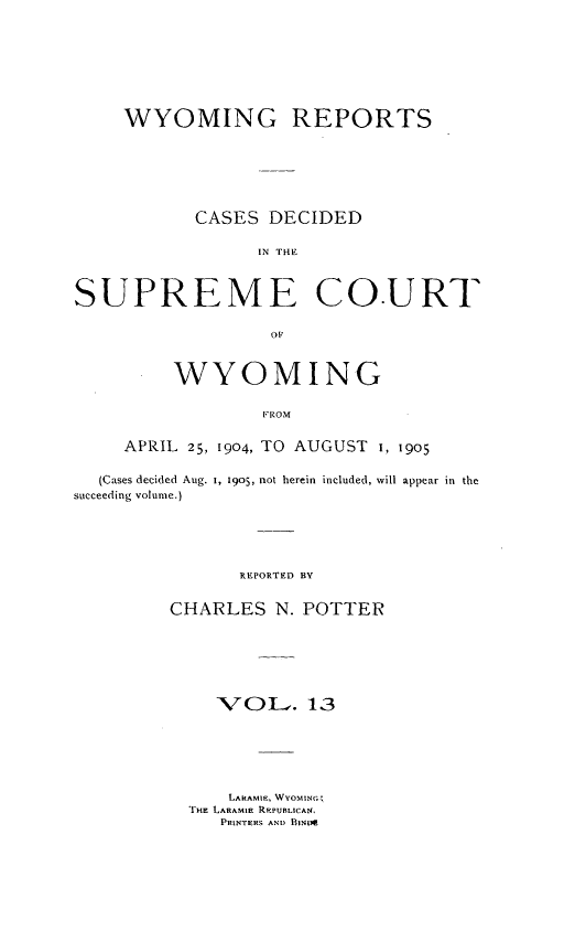 handle is hein.statereports/wyrpts0013 and id is 1 raw text is: 







     WYOMING REPORTS






           CASES  DECIDED

                 IN O.UE



SUPREME CO.URT


     WYOMING

             FROM

APRIL 25, 1904, TO AUGUST I, 1905


  (Cases decided Aug. 1, 1905, not herein included, will appear in the
succeeding volume.)





                REPORTED BY


         CHARLES   N. POTTER


   VOL. 13






   LARAMIE, WVOMING;
THE LARAMIE REPUBLICA.,
   PRINTERS AND BINDR


