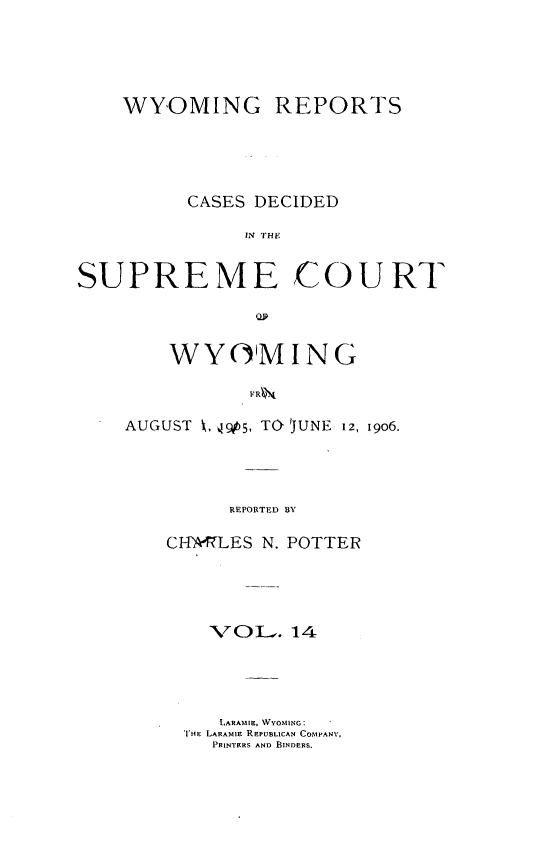 handle is hein.statereports/wyrpts0014 and id is 1 raw text is: 




    WYOMING REPORTS




          CASES DECIDED
               INT TH


SUPREME COURT


    WYO'MING


AUGUST k,  , TO UNE 12, 19o6.



         RFPORTED BY

    CH-IvLES N. POTTER


  VOl,. 14




  LARAMIII, WYOMING:
THE LARAMIIE REPUBLICAN COMPANS',
   PRINTERS AND BINDERS.


