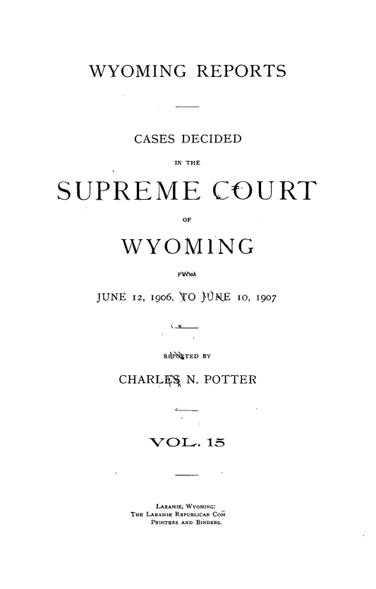 handle is hein.statereports/wyrpts0015 and id is 1 raw text is: 




    WYOMING REPORTS




         CASES DECIDED

              IN THE


SUPREME COURT

               OF


   WYOMING



JUNE 12, 1906, 'TO jORKE 10, 1907



        RAP'NTED BY


CHARLI@ N. POTTER




    VOiL.  15




    LARAMIE, WYOMING:
 THE LARAMIE REPUBLICAN COM
    PRINTERS AND BINDERS.


