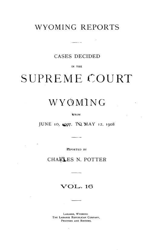 handle is hein.statereports/wyrpts0016 and id is 1 raw text is: 




    WYOMING REPORTS





          CASES DECIDED

               IN THE


SUPREME. COURT


   WYOMING

          EROM

JUNE io, Qpy, TQMAY 12, 1908




        ittPORTED BY


CHA4tES N. POTTER





    XVO L-. 16




    LARAMIE, WYOMING
 THE LARAMIE REPUBLICAN COMPANY,
    PRINTERS AND BINDERS.


