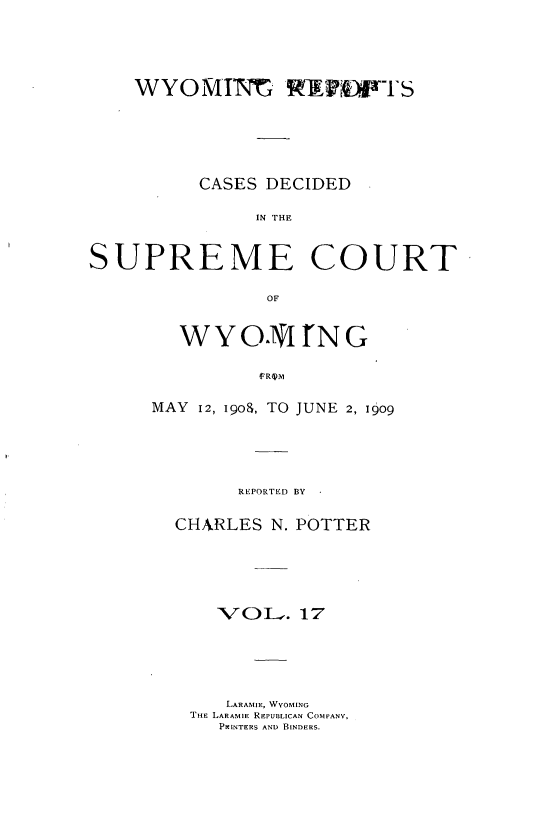handle is hein.statereports/wyrpts0017 and id is 1 raw text is: 




WYOMINt R            iPFTS





      CASES DECIDED

           IN THE


SUPREME


COURT


OF


MAY 12, IQOS, TO JUNE 2, 1909




        REPORTED BY -

  CHARLES  N. POTTER





      VOLI.   17





      LARAMIE, WYOMING
    THE LARAMIE RFPUBLICAN COMPANY,
      PRINTERS AND BINDERS.


