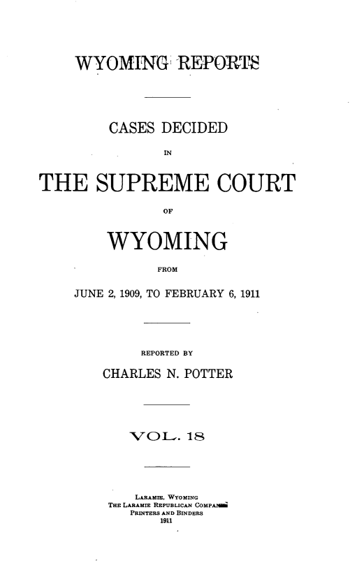 handle is hein.statereports/wyrpts0018 and id is 1 raw text is: 







     WYOMING REPORTS







         CASES  DECIDED


                IN




THE SUPREME COURT


                OF


    WYOMING


           FROM


JUNE 2, 1909, TO FEBRUARY 6, 1911


     REPORTED BY


CHARLES N. POTTER







    VOL-.  18







    LARAMIE, WYOMING
 THE LARAMIE REPUBLICAN COMPANM
    PRINTERS ANID BINDERS
        1911



