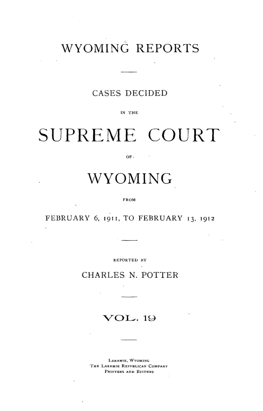 handle is hein.statereports/wyrpts0019 and id is 1 raw text is: 






    WYOMING REPORTS






          CASES DECIDED


               IN rHE



SUPREME COURT


                OF-



         WYOMING


               FROM


 FEBRUARY 6, 1911, TO FEBRUARY 13, 1912


      REPORTED 1HY


CHARLES  N. POTTER






    VOL..  19






    LARAMIE, VYOMING
 'rHE LARAMIE REPUBLICAN COMPANY
    PRINTERS AND BINDERS


