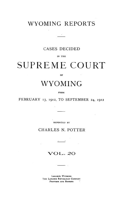 handle is hein.statereports/wyrpts0020 and id is 1 raw text is: 






    WYOMING REPORTS







          CASES DECIDED

               IN THE



SUPREME COURT

                OF


         WYOMING

               FROM

FEBRUARY 13, 1912, TO SEPTEMBER 24, 1912


      REPORTED BY

CHARLES N. POTTER







   'VOL.   20






     LARAMIE, WYOMING
  THE LARArIE REPUBLICAN COMPANY
    PRINTERS AND BINDERS


