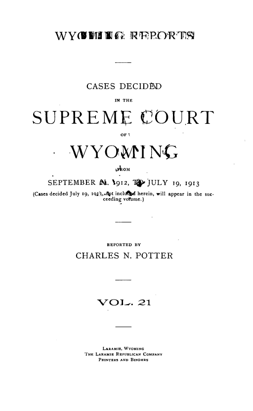 handle is hein.statereports/wyrpts0021 and id is 1 raw text is: 





     WY(WWIWE: PRFOaR1M







            CASES  DECIDD

                  IN THE



SUPREM COURT

                   OFN



        WYO MINC

                  IAOM

   SEPTEMBER  Od. 1912,      JULY 19, 1913

(Cases decided July 19, il3l,.lpt incluftd herein, will appear in the suc-
               ceeding votmrne.)







               REPORTED BY

         CHARLES N.   POTTER







              VOl-. 21







              LARAMIE, WYOMING
           THc LARABIE REPUBLICAN COMPANY
              PRINTERS AND BINDERS


