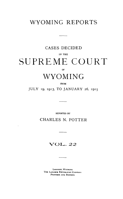 handle is hein.statereports/wyrpts0022 and id is 1 raw text is: 





    WYOMING REPORTS






          CASES DECIDED

              IN THC


SUPREME COURT

                OF


     WYOMING
            FROM
JULY 19, 1913, TO JANUARY 26, 1915






          REPORTED BY


CHARLES N. POTTER






   'VOL.   22






     LARAMIE, WYvOMING
 THE LARAM Is REPUBLICAN COMPANV
    PRINTERS AND BINDERS


