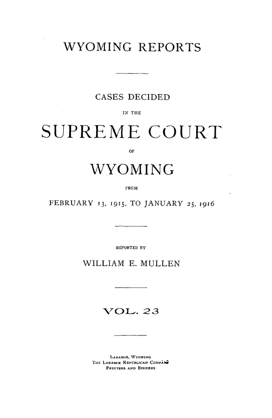 handle is hein.statereports/wyrpts0023 and id is 1 raw text is: 




    WYOMING REPORTS






          CASES DECIDED

               IN THt


SUPREME COURT

                or


         WYOMING

               FROM

 FEBRUARY 13, 1915, TO JANUARY 25, 1916


REPORTED BY


WILLIAM E. MULLEN





    -VOL.  23





    LARAMIE, WYOMING
  THE LARAMIE REPUBLICAN COMPAM
    PsINrERS AND BINDERS


