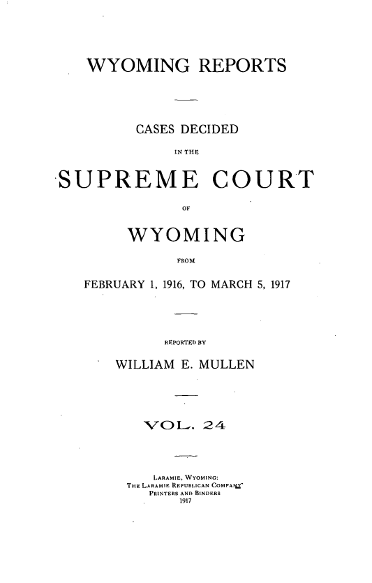 handle is hein.statereports/wyrpts0024 and id is 1 raw text is: 





WYOMING REPORTS





      CASES DECIDED

           IN THE~


SUPREME


COURT


OF


      WYOMING

            FROM

FEBRUARY 1, 1916, TO MARCH 5, 1917





          REPORTED BY


WILLIAM E. MULLEN





    IV O L. 24




    LARAMIE, WYOMING:
 THE LARAMIE REPUBLICAN COMPA?_
    PRINTERS AND BINDERS
        1917


