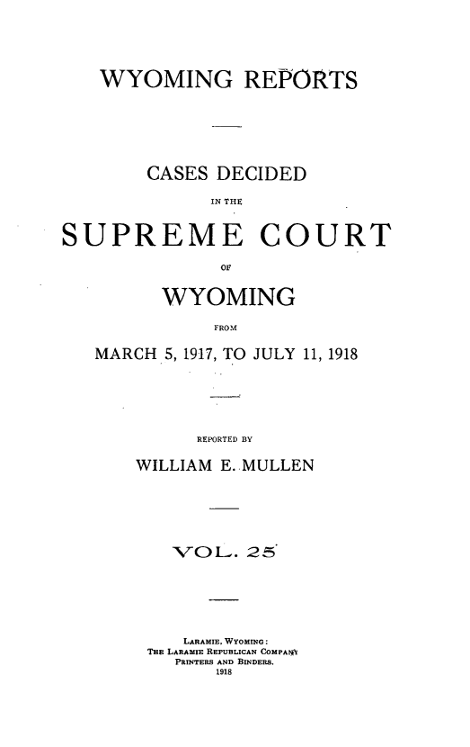 handle is hein.statereports/wyrpts0025 and id is 1 raw text is: 






    WYOMING REPORTS








        CASES  DECIDED

              IN THE



SUPREME COURT

               or


          WYOMING

               FROM

   MARCH  5, 1917, TO JULY 11, 1918







             REPORTED BY


WILLIAM E..MULLEN







    VOL.   25







    LARAMIE, WYOMING:
 THE LARAMIE REPUBLICAN COMPAtA
    PRINTERS AND BINDERS.
        1918


