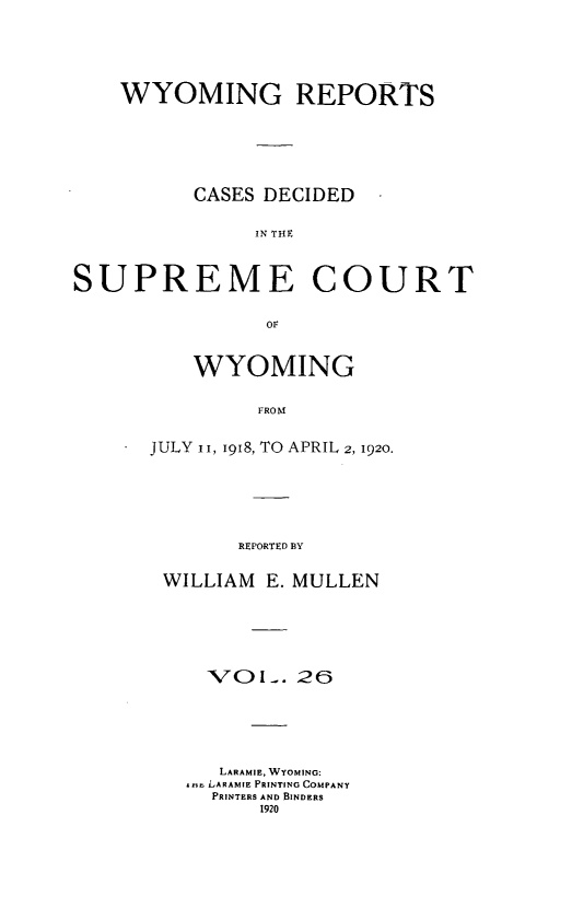 handle is hein.statereports/wyrpts0026 and id is 1 raw text is: 







    WYOMING REPORTS








          CASES DECIDED


               IN TH C




SUPREME COURT


                or


    WYOMING


         FROM


JULY ii, 1918, TO APRIL 2, 1920.







       REPORTED BY


 WILLIAM  E. MULLEN







     VOI-.  26







     LARAMIE, WYOMING:
   ars LARAMIE PRINTING COMPANY
     PRINTERS AND BINDERS
         1920


