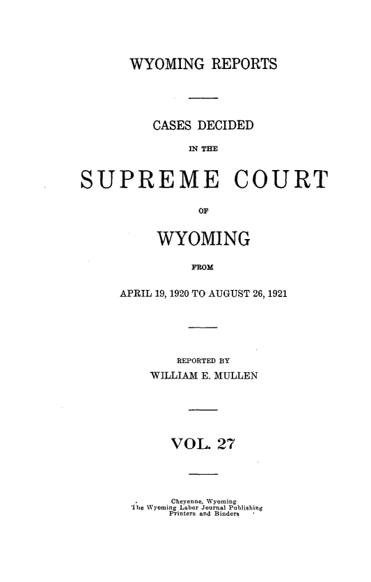 handle is hein.statereports/wyrpts0027 and id is 1 raw text is: 





       WYOMING REPORTS





          CASES  DECIDED

               IN THM



SUPREME COURT

                 OF


     WYOMING

          FROM


APRIL 19, 1920 TO AUGUST 26, 1921


    REPORTED BY
WILLIAM E. MULLEN






   VOL.   27


      Cheyenne, Wyoming
'I he Wyoming Labor Journal Publishing
     Printers and Binders  *


