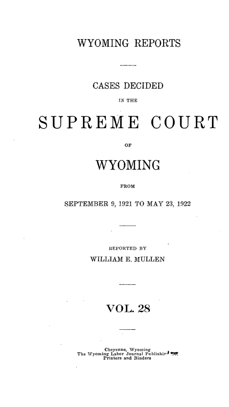 handle is hein.statereports/wyrpts0028 and id is 1 raw text is: 





        WYOMING REPORTS






           CASES DECIDED

                IN THE



SUPREME COURT


                 OF


      WYOMING


           FROM


SEPTEMBER 9, 1921 TO MAY 23, 1922


    REPORTED BY

WILLIAM E. MULLEN







   VOL.   28


     Cheyenne, Wyoming
The Wyoming Labor Journal Publishi4 q'tV
     Printers and Binders



