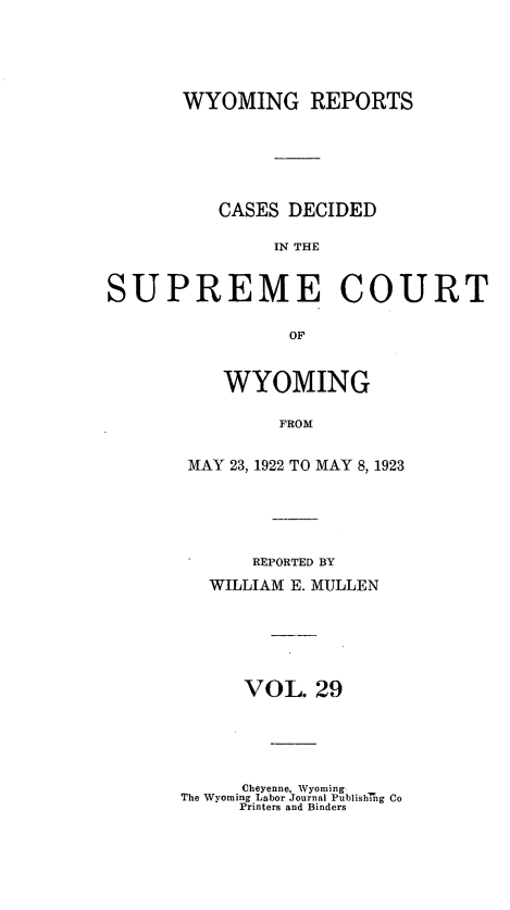 handle is hein.statereports/wyrpts0029 and id is 1 raw text is: 





       WYOMING REPORTS






          CASES DECIDED

               IN THE


SUPREME COURT

                OF


   WYOMING

        FROM


MAY 23, 1922 TO MAY 8, 1923


    REPORTED BY
WILLIAM E. MULLEN






   VOL.   29


      Cheyenne, Wyoming
The Wyoming Labor Journal Publish1ug Co
     Printers and Binders


