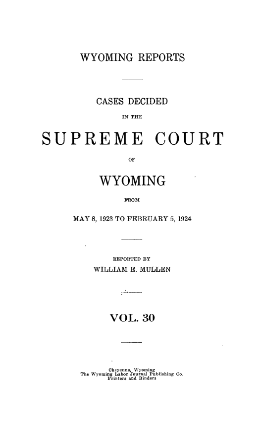 handle is hein.statereports/wyrpts0030 and id is 1 raw text is: 







        WYOMING REPORTS






           CASES DECIDED

                IN THE



SUPREME COURT

                 OF


     WYOMING

          FROM


MAY 8, 1923 TO FEBRUARY 5, 1924


    REPORTED BY

WILLIAM E. MULLEN







   VOL.   30


      Cheyenne, Wyoming
The Wyoming Labor Journal Publishing Co.
     Printers and Binders


