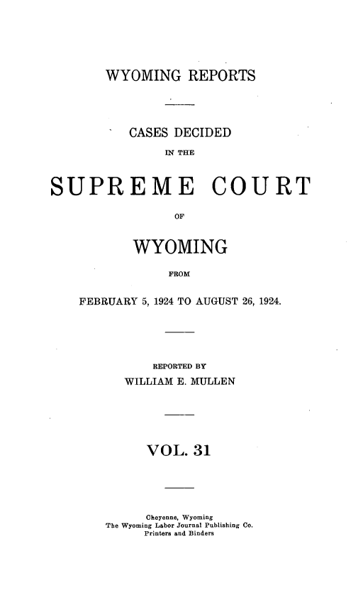handle is hein.statereports/wyrpts0031 and id is 1 raw text is: 






        WYOMING REPORTS





           CASES DECIDED

                IN THE



SUPREME COURT

                 OF


       WYOMING

            FROM


FEBRUARY 5, 1924 TO AUGUST 26, 1924.


       REPORTED BY

   WILLIAM E. MULLEN






      VOL.  31






      Cheyenne, Wyoming
The Wyoming Labor Journal Publishing Co.
     Printers and Binders


