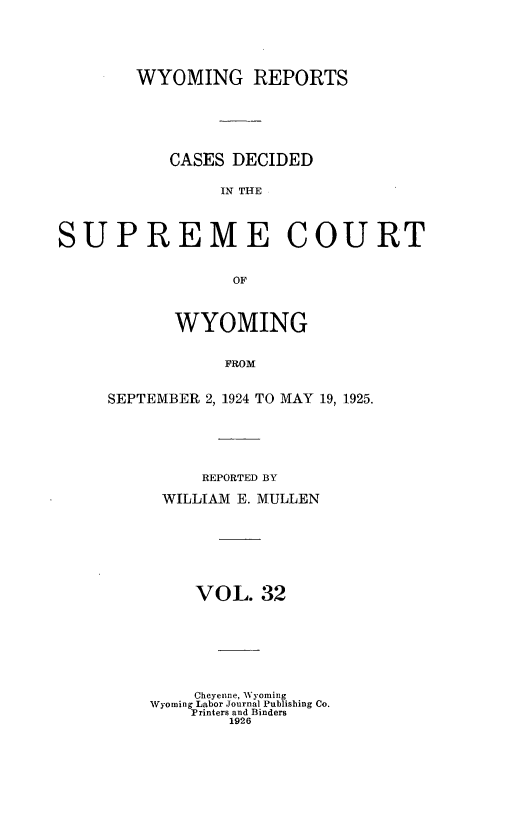 handle is hein.statereports/wyrpts0032 and id is 1 raw text is: 





        WYOMING REPORTS






           CASES DECIDED

                IN THE




SUPREME COURT


                 OF


       WYOMING


            FROM


SEPTEMBER 2, 1924 TO MAY 19, 1925.


     REPORTED BY

 WILLIAM E. MULLEN








    VOL.   32








    Cheyenne, Wyoming
Wyoming Labor Journal Publishing Co.
    Printers and Binders
        1926


