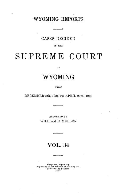 handle is hein.statereports/wyrpts0034 and id is 1 raw text is: 






WYOMING REPORTS







   CASES  DECIDED

         IN THE


SUPREME COURT



                  OF




            WYOMING


                 FROM


DECEMBER 8th, 1926 TO APRIL 20th, 1926








          REPORTED BY

       WILLIAM E. MULLEN









          VOL.  34







          Cheyenne, Wyoming
     Wyoming Labor Journal Publishing Co.
         Printers and Binders
             1927


