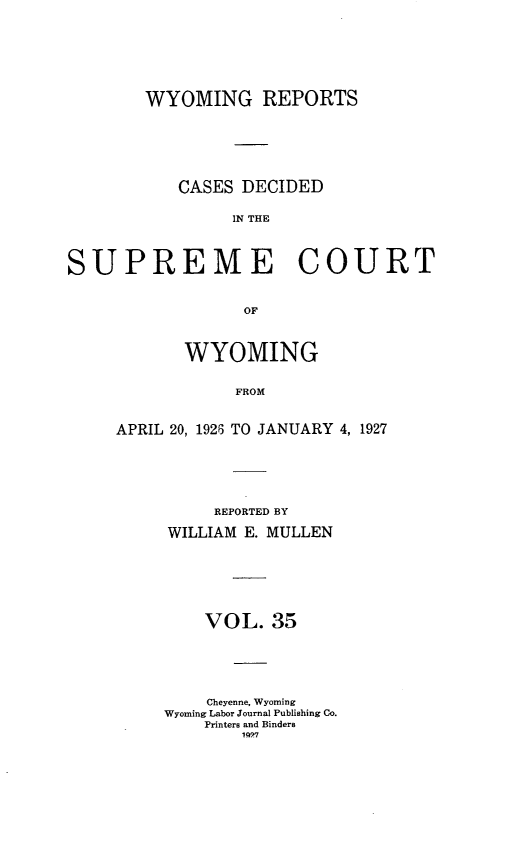 handle is hein.statereports/wyrpts0035 and id is 1 raw text is: 








        WYOMING REPORTS







           CASES DECIDED


                IN THE




SUPREME COURT


                  OF


       WYOMING


            FROM



APRIL 20, 1926 TO JANUARY 4, 1927


     REPORTED BY

WILLIAM E. MULLEN







    VOL.   35






    Cheyenne, Wyoming
Wyoming Labor Journal Publishing Co.
    Printers and Binders
        1997


