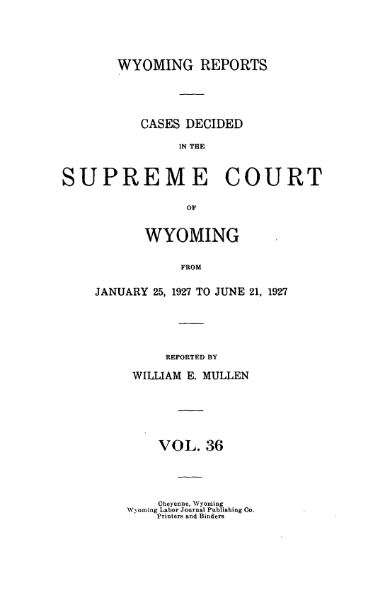 handle is hein.statereports/wyrpts0036 and id is 1 raw text is: 





WYOMING REPORTS





   CASES  DECIDED

         IN THE


SUPREME COURT

                 or


           WYOMING


                FROM


JANUARY 25, 1927 TO JUNE 21, 1927






          REPORTED BY

     WILLIAM E. MULLEN






         VOL.  36


    Cheyenne, Wyoming
Wyoming Labor Journal Publishing Co.
    Printers and Binders


