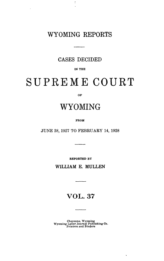 handle is hein.statereports/wyrpts0037 and id is 1 raw text is: 







       WYOMING REPORTS





          CASES  DECIDED

                IN THE



SUPREME COURT

                 OF


      WYOMING


           FROM

JUNE 28, 1927 TO FEBRUARY 14, 1928


     REPORTED BY

WILLIAM E. MULLEN






    VOL.  37


    Cheyenne, Wyoming
Wyoming Labor Journal Publishing Co.
    Printers and Binders


