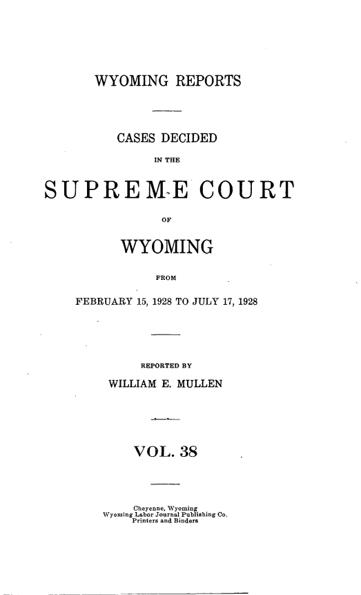 handle is hein.statereports/wyrpts0038 and id is 1 raw text is: 







       WYOMING REPORTS





           CASES DECIDED

                IN THE



SUPREM-E COURT

                 OF


       WYOMING


            FROM


FEBRUARY 15, 1928 TO JULY 17, 1928


     REPORTED BY

WILLIAM E. MULLEN







    VOL.  38


    Cheyenne, Wyoming
Wyoming Labor Journal Publishing Co.
    Printers and Binders


