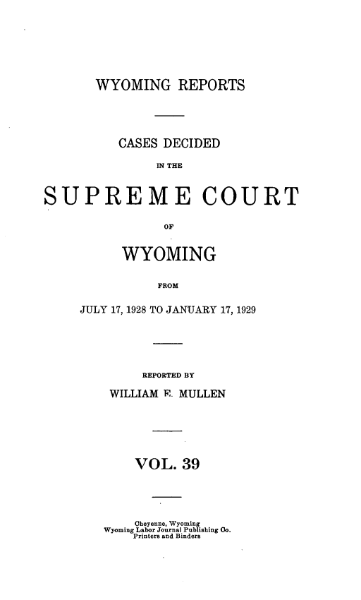 handle is hein.statereports/wyrpts0039 and id is 1 raw text is: 








       WYOMING REPORTS





          CASES  DECIDED

                IN THE



SUPREME COURT

                 OF


      WYOMING


           FROM


JULY 17, 1928 TO JANUARY 17, 1929


     REPORTED BY

WILLIAM R MULLEN







    VOL.  39


    Cheyenne, Wyoming
Wyoming Labor Journal Publishing Co.
    Printers and Binders


