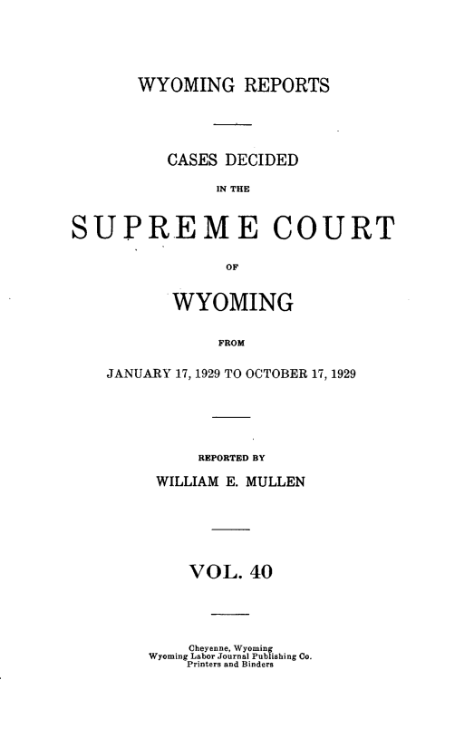 handle is hein.statereports/wyrpts0040 and id is 1 raw text is: 






       WYOMING REPORTS





          CASES  DECIDED

                IN THE



SUPREME COURT


                 OF


       WYOMING


            FROM


JANUARY 17, 1929 TO OCTOBER 17, 1929


     REPORTED BY

 WILLIAM E. MULLEN







    VOL.   40





    Cheyenne, Wyoming
Wyoming Labor Journal Publishing Co.
    Printers and Binders


