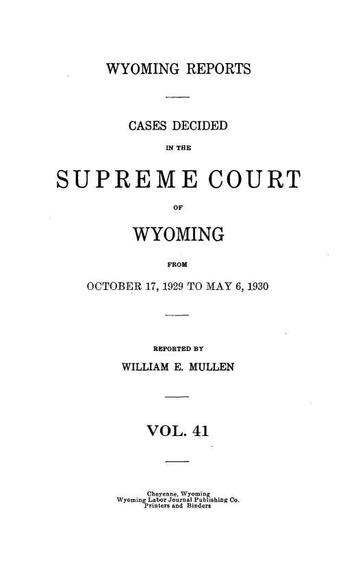 handle is hein.statereports/wyrpts0041 and id is 1 raw text is: 






       WYOMING REPORTS





          CASES DECIDED

                IN THE



SUPREME COURT

                 OF


      WYOMING


           FROM

OCTOBER 17, 1929 TO MAY 6, 1930


     REPORTED BY

 WILLIAM E. MULLEN






    VOL.   41





    Cheyenne, Wyoming
Wyoming Labor Journal Publishing Co.
    Printers and Binders


