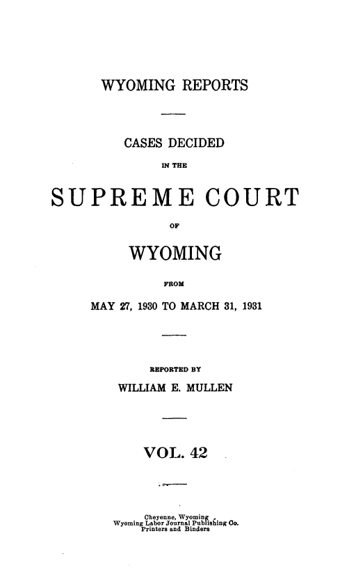 handle is hein.statereports/wyrpts0042 and id is 1 raw text is: 







       WYOMING REPORTS





          CASES DECIDED

                SR THE



SUPREME COURT

                 OF


     WYOMING


          FROM

MAY 27, 1930 TO MARCH 31, 1931


    REPORTED BY

WILLIAM E. MULLEN






    VOL.  42   .


    Cbeyenne, Wyoming
Wyoming Labor Journal Publishing 0o.
    Printers and Binders


