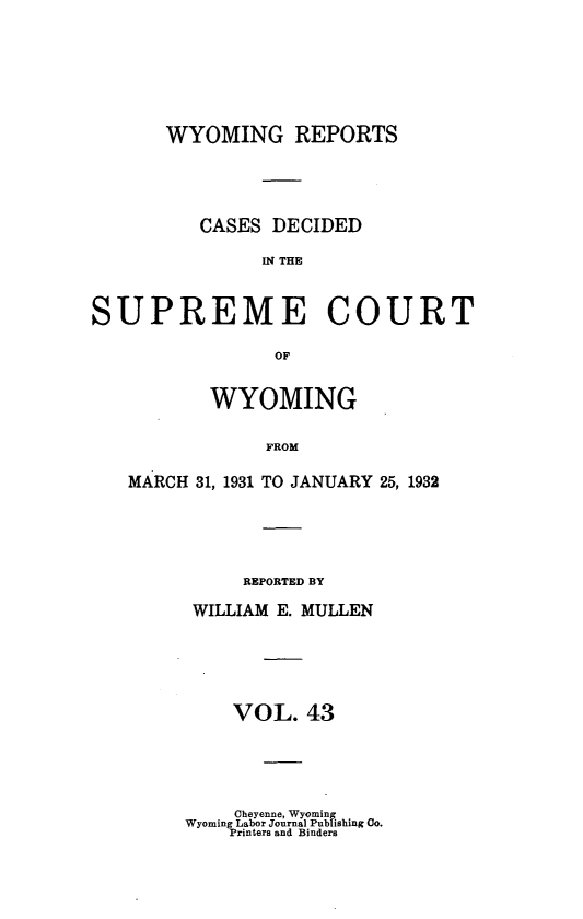 handle is hein.statereports/wyrpts0043 and id is 1 raw text is: 







       WYOMING REPORTS




          CASES DECIDED

               U4 THE



SUPREME COURT

                OF


           WYOMING

                FROM

   MARCH 31, 1931 TO JANUARY 25, 1932


     REPORTED BY

WILLIAM E. MULLEN





    VOL.  43


    Cheyenne, Wyoming
Wyoming Labor Journal Publishing Co.
    Printers and Binders


