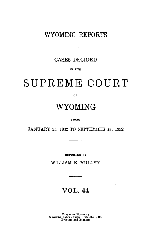 handle is hein.statereports/wyrpts0044 and id is 1 raw text is: 







       WYOMING REPORTS





          CASES DECIDED

               IN THE



SUPREME COURT

                 OF


           WYOMING

                FROM

 JANUARY 25, 1932 TO SEPTEMBER 13, 1932


     REPORTED BY

 WILLIAM E. MULLEN






    VOL.   44




    Cheyenne, Wyoming
Wyoming Labor Journal Publishing Co.
    Printers and Binders



