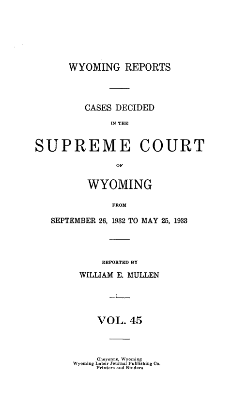 handle is hein.statereports/wyrpts0045 and id is 1 raw text is: 








       WYOMING REPORTS





          CASES DECIDED

               IN THE



SUPREME COURT

                 OF


           WYOMING

                FROM

   SEPTEMBER 26, 1932 TO MAY 25, 1933


     REPORTED BY

WILLIAM E. MULLEN






    VOL.  45


     Cheyenne, Wyoming
Wyoming Labor Journal Publishing Co.
     Printers and Binders


