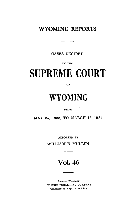 handle is hein.statereports/wyrpts0046 and id is 1 raw text is: 







WYOMING REPORTS


        CASES DECIDED

             IN THE



SUPREME COURT

              OF



        WYOMING


             FROM

 MAY  25, 1933, TO MARCH 13, 1934


     REPORTED BY

WILLIAM E. MULLEN





    Vol.  46




    Casper, Wyoming
PRAIRIE PUBLISHING COMPANY
Consolidated Royalty Building



