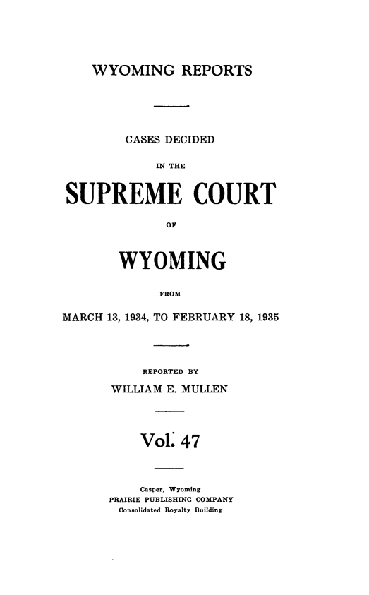 handle is hein.statereports/wyrpts0047 and id is 1 raw text is: 






    WYOMING REPORTS






         CASES DECIDED

             IN THE



SUPREME COURT

               OP



        WYOMING


              FROM

MARCH 13, 1934, TO FEBRUARY 18, 1935


     REPORTED BY

WILLIAM E. MULLEN





    Vol   47




    Casper, Wyoming
PRAIRIE PUBLISHING COMPANY
Consolidated Royalty Building


