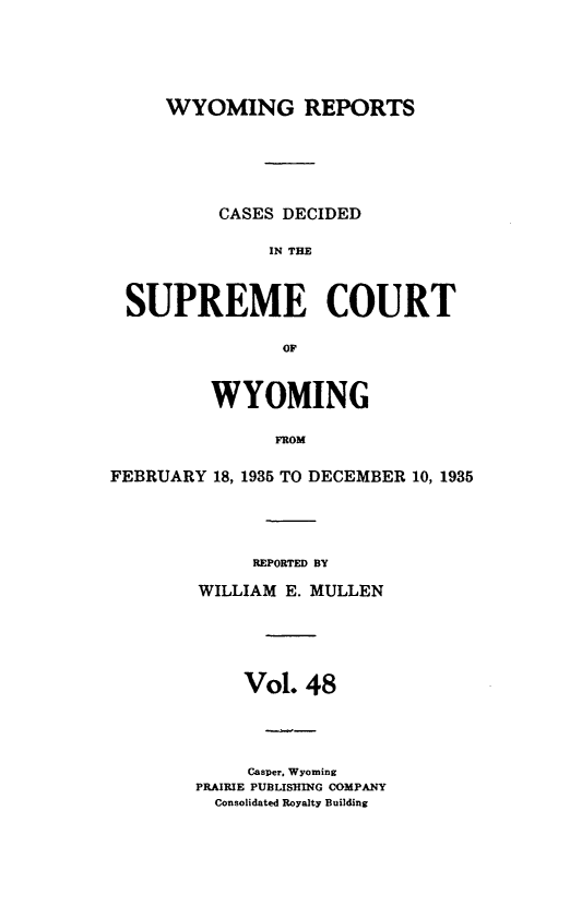 handle is hein.statereports/wyrpts0048 and id is 1 raw text is: 





     WYOMING REPORTS






          CASES DECIDED

              IN TME



 SUPREME COURT

                OF



         WYOMING

               FROM

FEBRUARY 18, 1935 TO DECEMBER 10, 1935


     REPORTED BY

WILLIAM E. MULLEN





    Vol.  48




    Casper, Wyoming
PRAIRIE PUBLISHING COMPANY
  Consolidated Royalty Building


