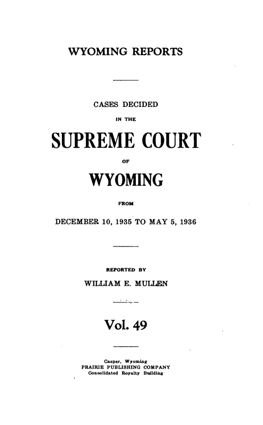 handle is hein.statereports/wyrpts0049 and id is 1 raw text is: 






   WYOMING REPORTS







        CASES DECIDED

             IN THE



SUPREME COURT

              OF


       WYOMING


             FROM


 DECEMBER 10, 1935 TO MAY 5, 1936


     REPORTED BY

 WILLIAM E. MULLEN





    Vol.  49




    Casper, Wyoming
PRAIRIE PUBLISHING COMPANY
Consolidated Royalty Building


