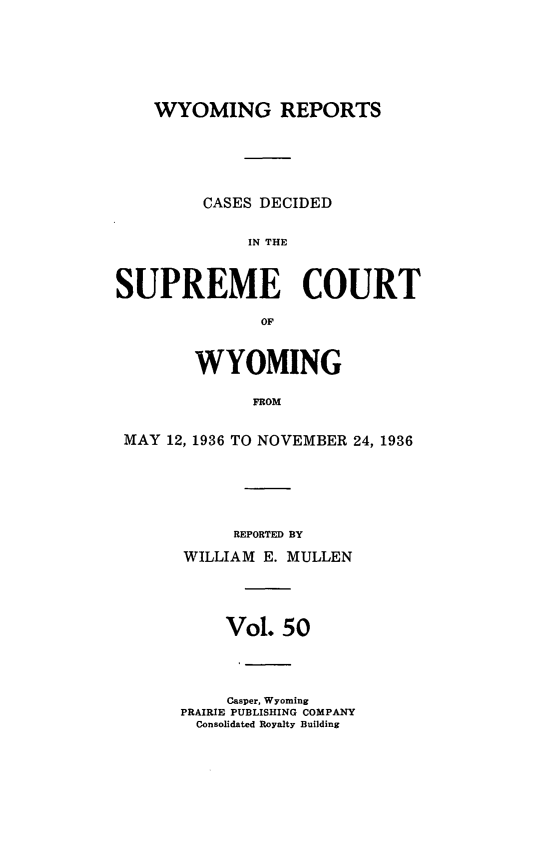 handle is hein.statereports/wyrpts0050 and id is 1 raw text is: 







WYOMING REPORTS


         CASES DECIDED


             IN THE



SUPREME COURT

              OF



        WYOMING

              FROM


 MAY 12, 1936 TO NOVEMBER 24, 1936


     REPORTED BY

WILLIAM E. MULLEN





     Vol. 50




     Casper, Wyoming
PRAIRIE PUBLISHING COMPANY
  Consolidated Royalty Building


