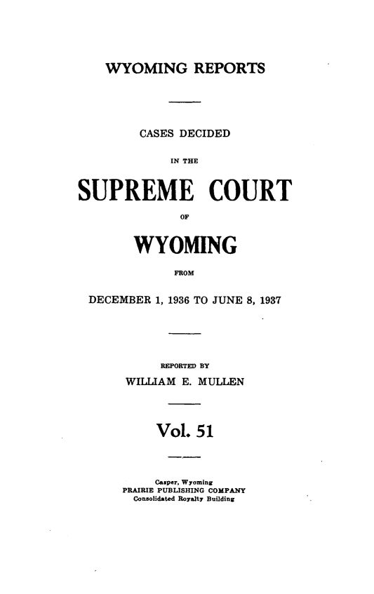 handle is hein.statereports/wyrpts0051 and id is 1 raw text is: 





    WYOMING REPORTS





         CASES DECIDED

             IN THE



SUPREME COURT

               OF


        WYOMING

              FROM


  DECEMBER 1, 1936 TO JUNE 8, 1937


     REPORTED BY
WILLIAM E. MULLEN




     Vol.  51




     Casper, Wyoming
PRAIRIE PUBLISHING COMPANY
  Consolidated Royalty Building


