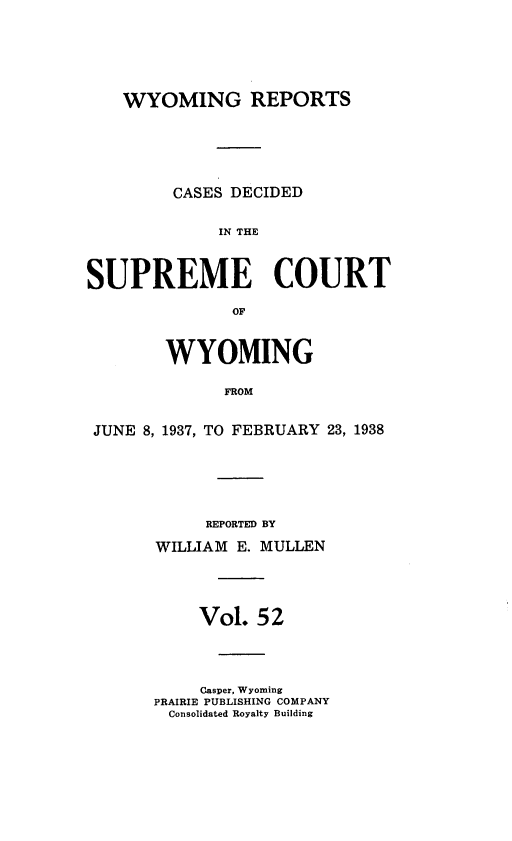 handle is hein.statereports/wyrpts0052 and id is 1 raw text is: 






    WYOMING REPORTS






         CASES DECIDED


             IN THE



SUPREME COURT

               OF



        WYOMING

              FROM


 JUNE 8, 1937, TO FEBRUARY 23, 1938


     REPORTED BY

WILLIAM E. MULLEN




     Vol. 52




     Casper, Wyoming
PRAIRIE PUBLISHING COMPANY
Consolidated Royalty Building


