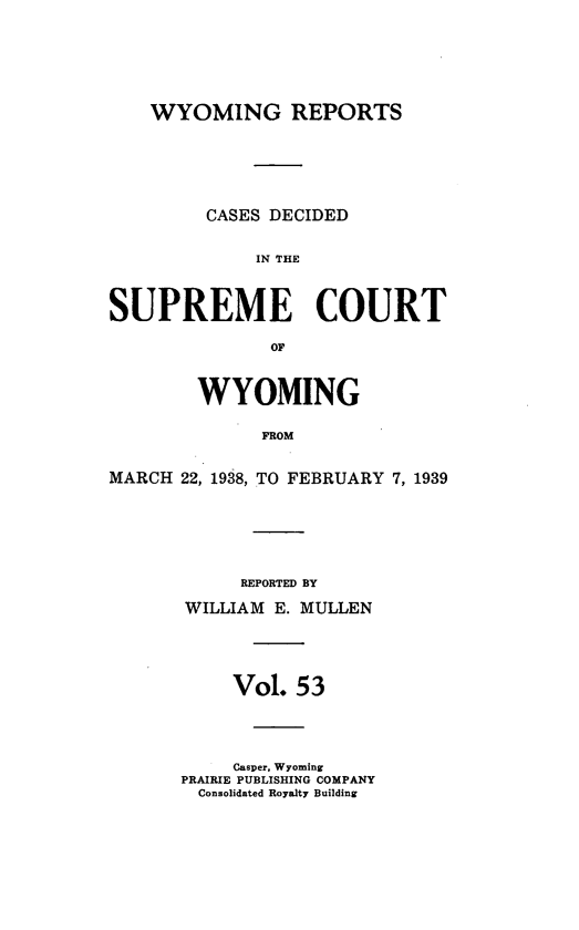 handle is hein.statereports/wyrpts0053 and id is 1 raw text is: 






    WYOMING REPORTS






         CASES DECIDED


             IN THE



SUPREME COURT

               OF



        WYOMING

              FROM


MARCH 22, 1938, TO FEBRUARY 7, 1939


     REPORTED BY

WILLIAM E. MULLEN





     Vol. 53




     Casper, Wyoming
PRAIRIE PUBLISHING COMPANY
  Consolidated Royalty Building


