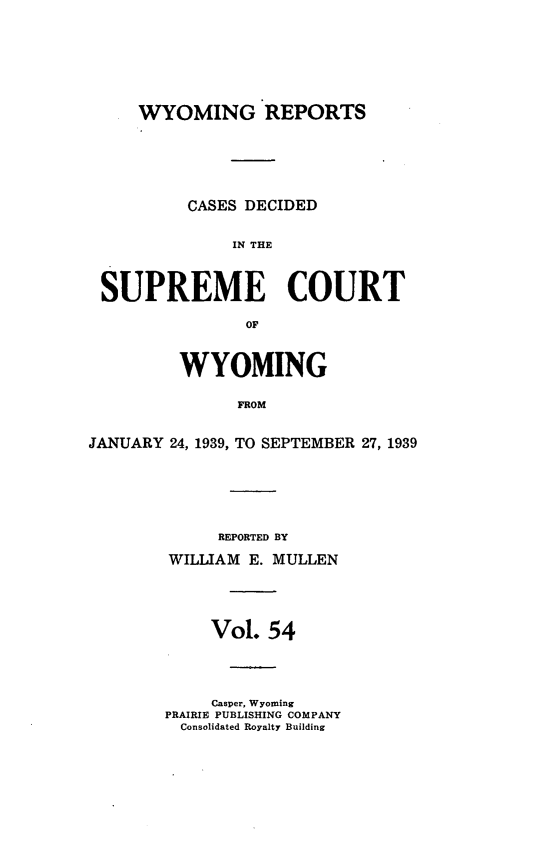 handle is hein.statereports/wyrpts0054 and id is 1 raw text is: 







     WYOMING REPORTS






          CASES DECIDED


               IN THE



 SUPREME COURT

                OF



         WYOMING

               JROM


JANUARY 24, 1939, TO SEPTEMBER 27, 1939


     REPORTED BY

WILLIAM E. MULLEN





     Vol. 54




     Casper, Wyoming
PRAIRIE PUBLISHING COMPANY
  Consolidated Royalty Building



