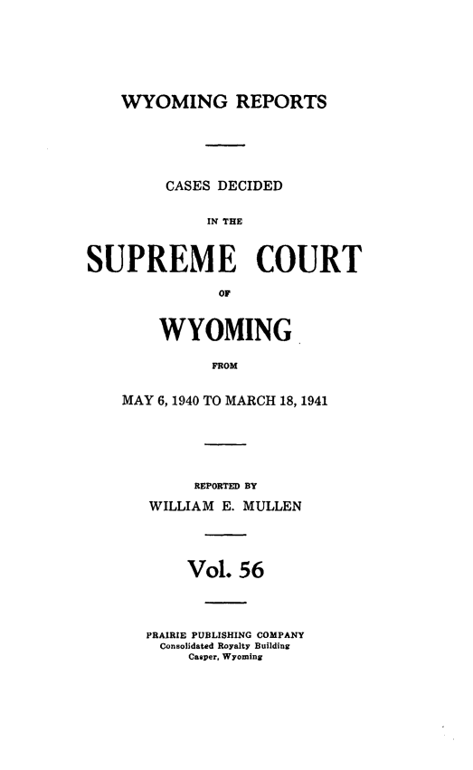 handle is hein.statereports/wyrpts0056 and id is 1 raw text is: 







WYOMING REPORTS


         CASES DECIDED


             SP E THE



SUPREME COURT

               OF


    WYOMING

          FROM


MAY 6,1940 TO MARCH 18, 1941


     REPORTED BY

WILLIAM E. MULLEN




     Vol. 56




PRAIRIE PUBLISHING COMPANY
  Consolidated Royalty Building
     Casper, Wyoming


