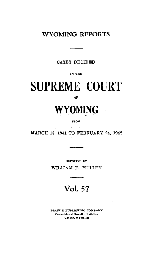 handle is hein.statereports/wyrpts0057 and id is 1 raw text is: 







WYOMING REPORTS


         CASES DECIDED


             IN THE



SUPREME COURT

               OF



        WYOMING

              FROM


MARCH  18, 1941 TO FEBRUARY 24, 1942


     REPORTED BY

WILLIAM E. MULLEN




     Vol. 57




PRAIRIE PUBLISHING COMPANY
  Consolidated Royalty Building
     Casper, Wyoming


