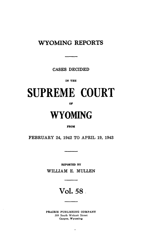 handle is hein.statereports/wyrpts0058 and id is 1 raw text is: 










WYOMING REPORTS


         CASES DECIDED


             IN THE



SUPREME COURT

              OF



        WYOMING

              FFOM


FEBRUARY  24, 1942 TO APRIL 19, 1943


     REPORTED BY

WILLIAM E. MULLEN




     Vol. 58.




PRAIRIE PUBLISHING COMPANY
   309 South Wolcott Street
     Casper, Wyoming


