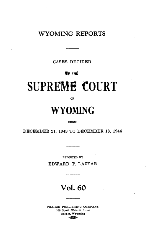 handle is hein.statereports/wyrpts0060 and id is 1 raw text is: 





     WYOMING REPORTS





          CASES DECIDED





 SUPREME COURT

               OF


         WYOMING

               FROM

DECEMBER 21, 1943 TO DECEMBER 13, 1944




             REPORTED BY
        EDWARD  T. LAZEAR




            Vol.  60



        PRAIRIE PUBLISHING COMPANY
           309 South Wolcott Street
           Casper. Wyoming


