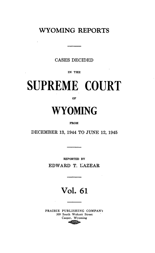 handle is hein.statereports/wyrpts0061 and id is 1 raw text is: 






    WYOMING REPORTS






         CASES DECIDED


             IN THE



SUPREME COURT

              OF


        WYOMING

             FROM

 DECEMBER 13, 1944 TO JUNE 12, 1945


      REPORTED BY

 EDWARD  T. LAZEAR





     Vol.  61



PRAIRIE PUBLISHING COMPANX
    309 South Wolcott Street
    Casper, Wyoming


